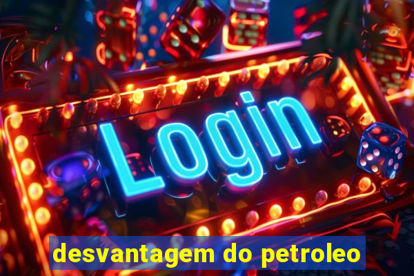 desvantagem do petroleo